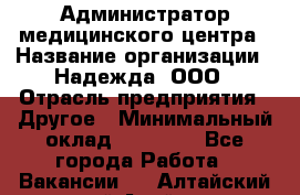 Администратор медицинского центра › Название организации ­ Надежда, ООО › Отрасль предприятия ­ Другое › Минимальный оклад ­ 30 000 - Все города Работа » Вакансии   . Алтайский край,Алейск г.